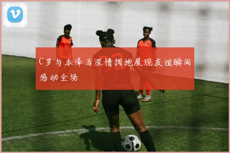 C罗与本泽马深情拥抱展现友谊瞬间感动全场