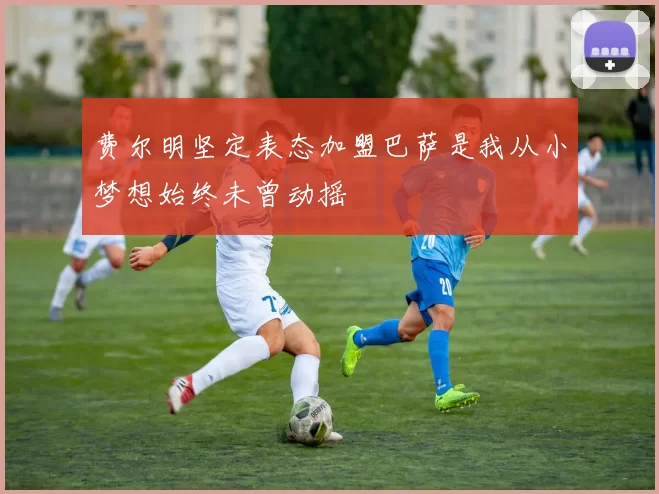费尔明坚定表态加盟巴萨是我从小梦想始终未曾动摇