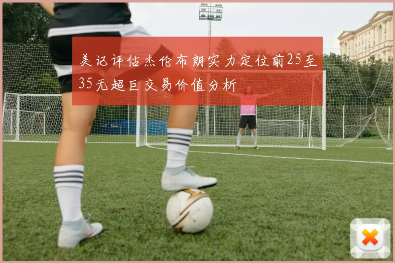 美记评估杰伦布朗实力定位前25至35无超巨交易价值分析