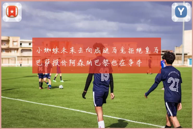 小蜘蛛未来去向成谜马竞拒绝皇马巴萨报价阿森纳巴黎也在争夺