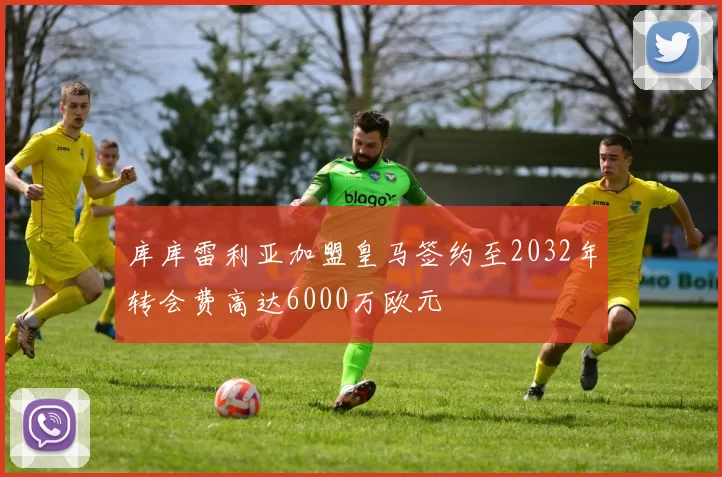 库库雷利亚加盟皇马签约至2032年转会费高达6000万欧元