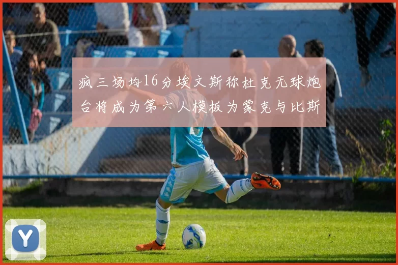 疯三场均16分埃文斯称杜克无球炮台将成为第六人模板为蒙克与比斯利