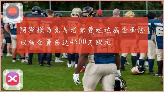 阿斯报马竞与尤尔曼达达成全面协议转会费或达4500万欧元