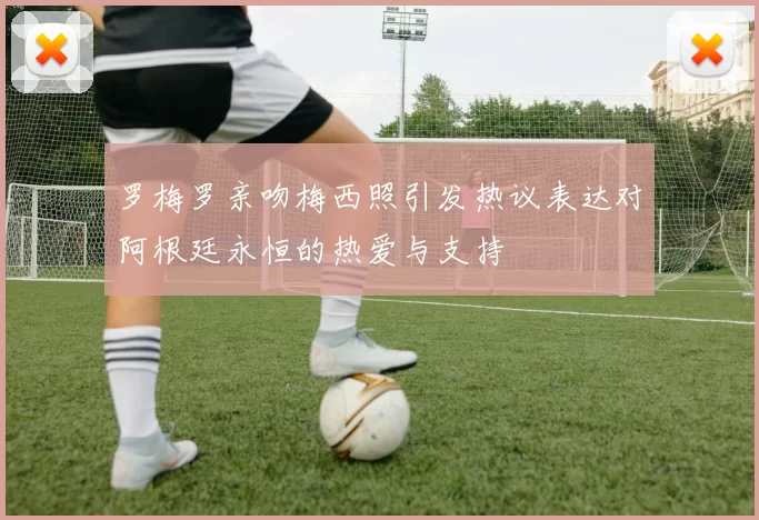 罗梅罗亲吻梅西照引发热议表达对阿根廷永恒的热爱与支持