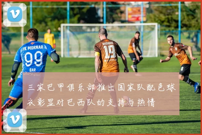 三家巴甲俱乐部推出国家队配色球衣彰显对巴西队的支持与热情