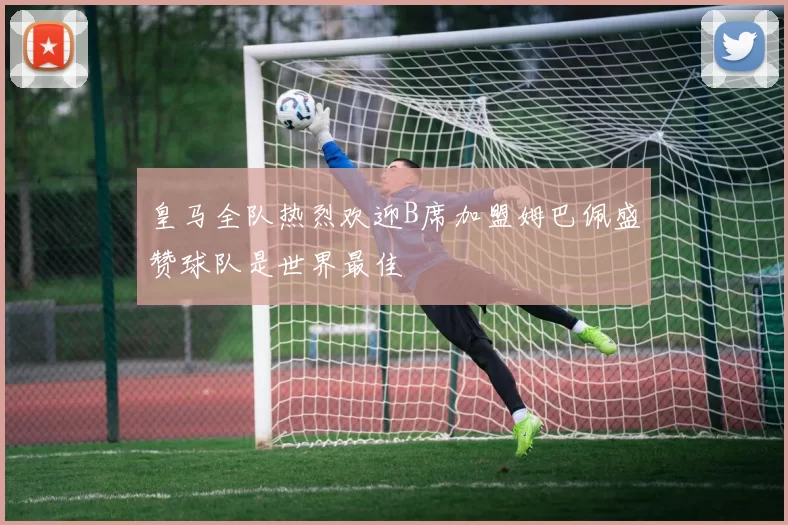 皇马全队热烈欢迎B席加盟姆巴佩盛赞球队是世界最佳