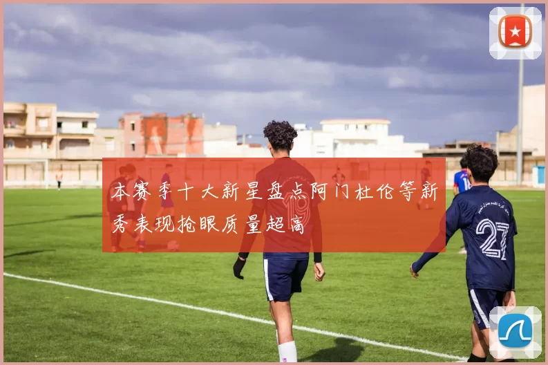 本赛季十大新星盘点阿门杜伦等新秀表现抢眼质量超高