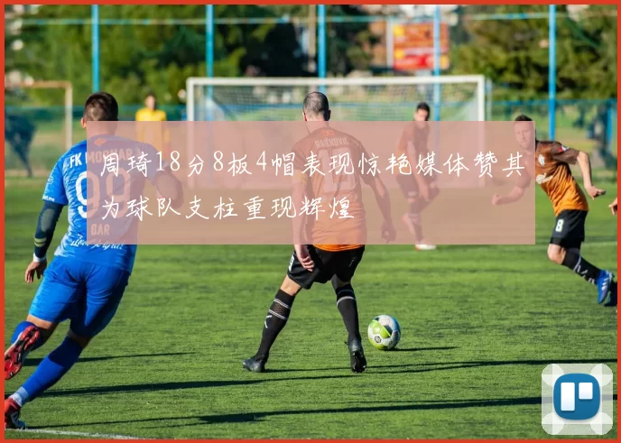 周琦18分8板4帽表现惊艳媒体赞其为球队支柱重现辉煌