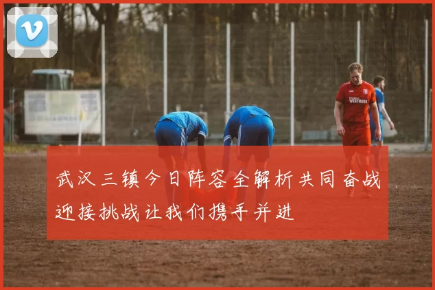 武汉三镇今日阵容全解析共同奋战迎接挑战让我们携手并进