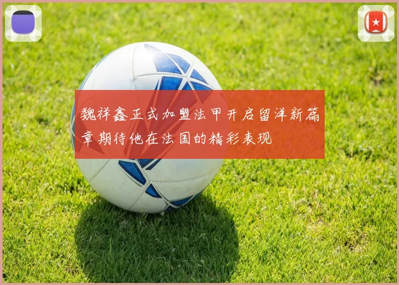 魏祥鑫正式加盟法甲开启留洋新篇章期待他在法国的精彩表现