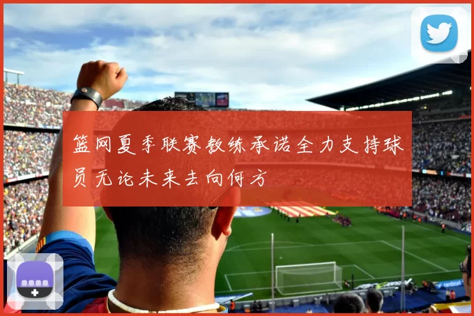 篮网夏季联赛教练承诺全力支持球员无论未来去向何方