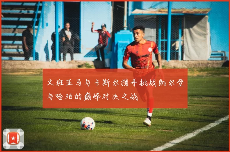 文班亚马与卡斯尔携手挑战凯尔登与哈珀的巅峰对决之战