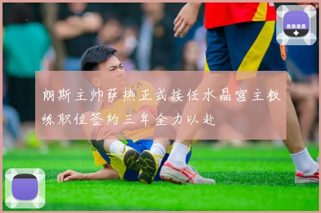 朗斯主帅萨热正式接任水晶宫主教练职位签约三年全力以赴