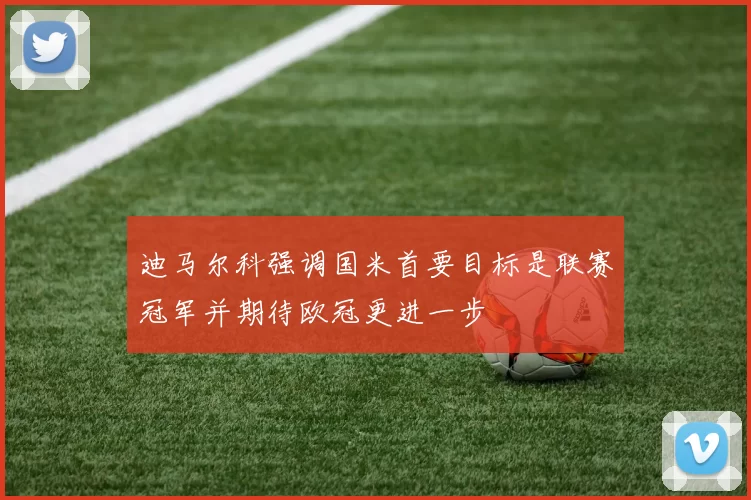 迪马尔科强调国米首要目标是联赛冠军并期待欧冠更进一步