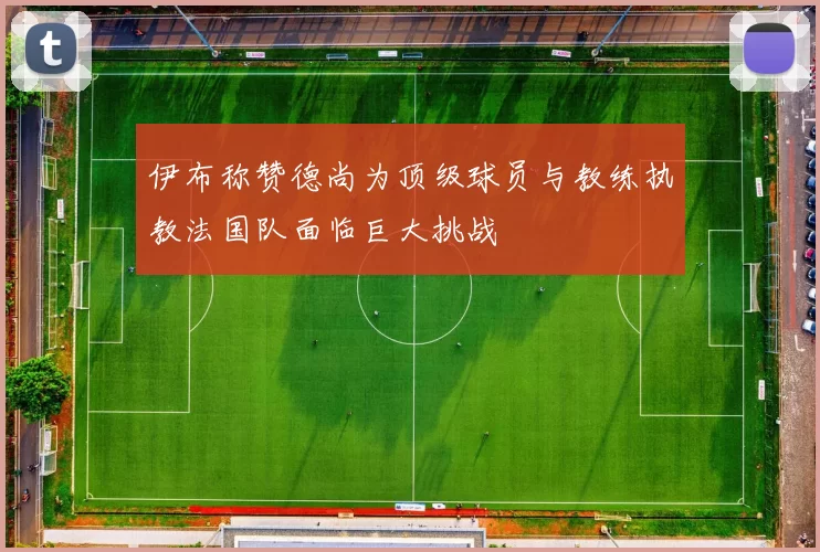 伊布称赞德尚为顶级球员与教练执教法国队面临巨大挑战
